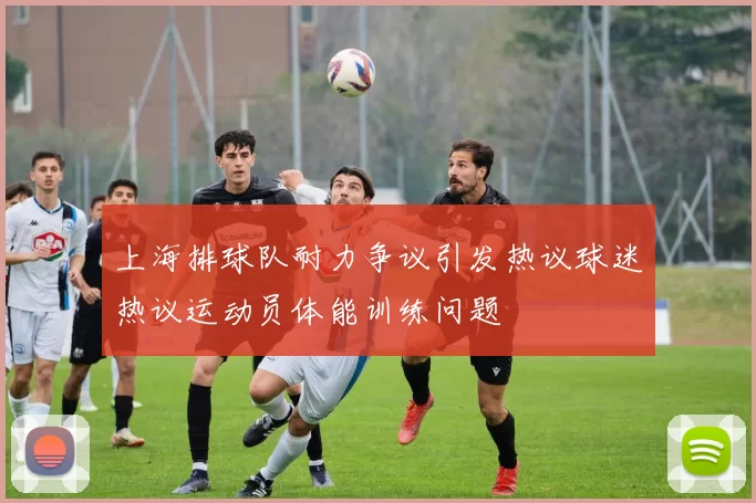 上海排球队耐力争议引发热议球迷热议运动员体能训练问题