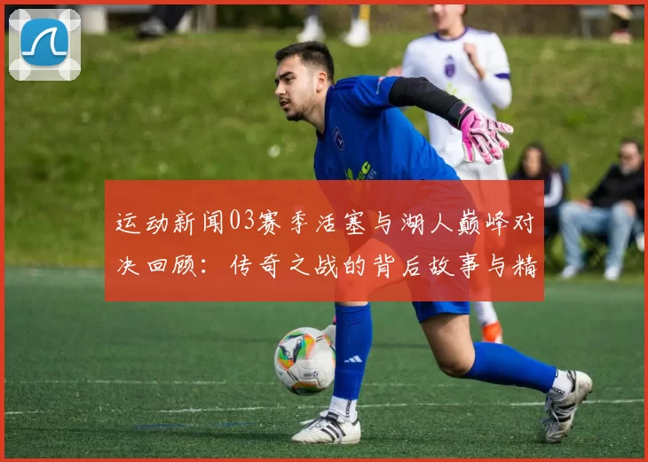 运动新闻03赛季活塞与湖人巅峰对决回顾：传奇之战的背后故事与精彩瞬间