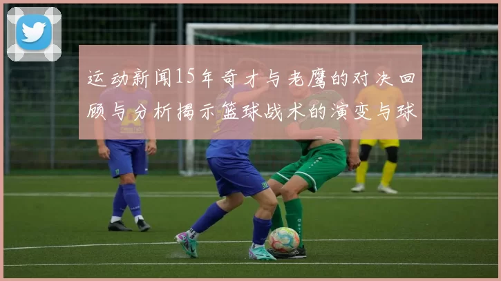 运动新闻15年奇才与老鹰的对决回顾与分析揭示篮球战术的演变与球员成长之路