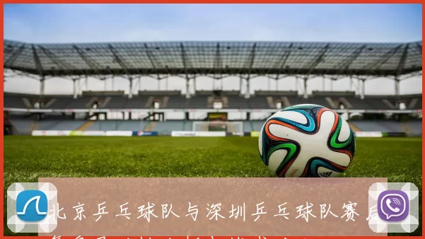 北京乒乓球队与深圳乒乓球队赛后复盘灵活性分析与战术对比