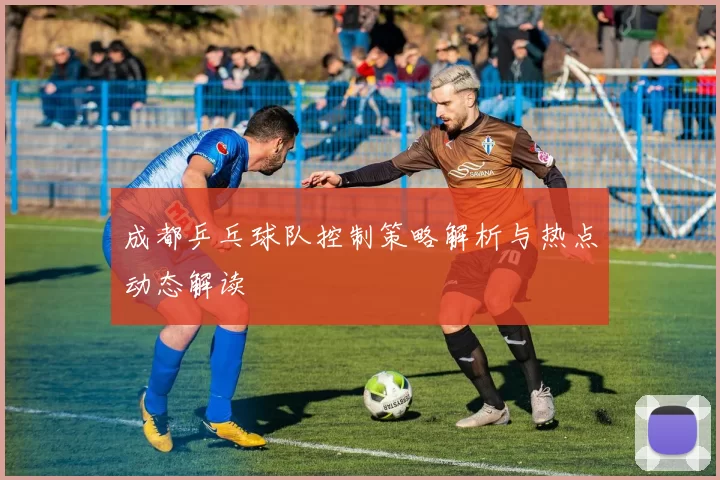 成都乒乓球队控制策略解析与热点动态解读