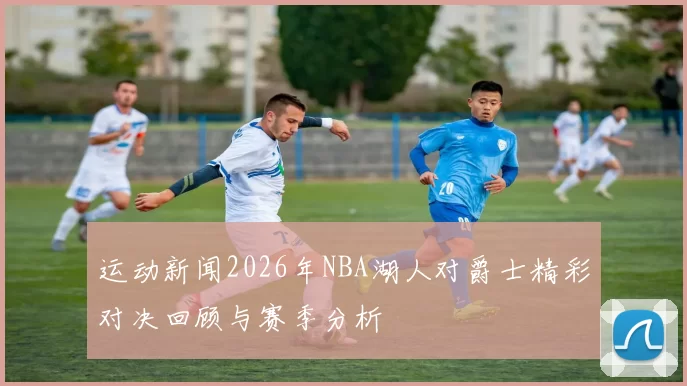 运动新闻2026年NBA湖人对爵士精彩对决回顾与赛季分析